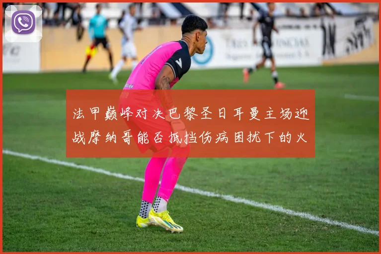 法甲巅峰对决巴黎圣日耳曼主场迎战摩纳哥能否抵挡伤病困扰下的火力冲击