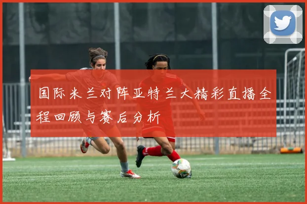 国际米兰对阵亚特兰大精彩直播全程回顾与赛后分析